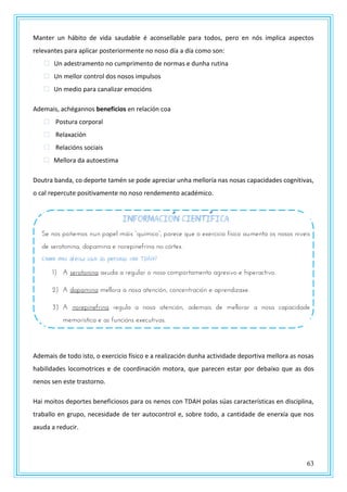 63
Manter un hábito de vida saudable é aconsellable para todos, pero en nós implica aspectos
relevantes para aplicar posteriormente no noso día a día como son:
 Un adestramento no cumprimento de normas e dunha rutina
 Un mellor control dos nosos impulsos
 Un medio para canalizar emocións
Ademais, achégannos beneficios en relación coa
 Postura corporal
 Relaxación
 Relacións sociais
 Mellora da autoestima
Doutra banda, co deporte tamén se pode apreciar unha melloría nas nosas capacidades cognitivas,
o cal repercute positivamente no noso rendemento académico.
Ademais de todo isto, o exercicio físico e a realización dunha actividade deportiva mellora as nosas
habilidades locomotrices e de coordinación motora, que parecen estar por debaixo que as dos
nenos sen este trastorno.
Hai moitos deportes beneficiosos para os nenos con TDAH polas súas características en disciplina,
traballo en grupo, necesidade de ter autocontrol e, sobre todo, a cantidade de enerxía que nos
axuda a reducir.
INFORMACION CIENTIFICA
St nzs uzñtmzs nrn uautl mvns “qrxmnpz”, uastpt qrt z txtspnpnz fxsnpz armtnta zs nzszs nnvtns
de serotonina, dopamina e norepinefrina no córtex.
Como nos afecta isto ás persoas con TDAH?
1) A serotonina axuda a regular o noso comportamento agresivo e hiperactivo.
2) A dopamina mellora a nosa atención, concentración e aprendizaxe.
3) A norepinefrina regula a nosa atención, ademais de mellorar a nosa capacidade
memorística e as funcións executivas.
 