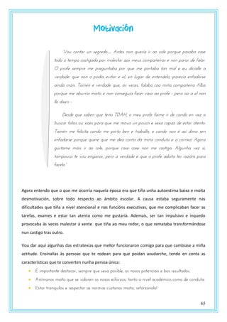 65
Motivación
“Vou contar un segredo… Antes non quería ir ao cole porque pasaba case
todo o tempo castigado por molestar aos meus compañeiros e non parar de falar.
O profe sempre me preguntaba por que me portaba tan mal e eu dicíalle a
verdade: que non o podía evitar e el, en lugar de entendelo, parecía enfadarse
aínda máis. Tamén é verdade que, ás veces, falaba coa miña compañeira Alba
porque me aburría moito e non conseguía facer caso ao profe - pero iso a el non
llo dixen -.
Desde que saben que teño TDAH, o meu profe faime ir de cando en vez a
buscar folios ou xices para que me mova un pouco e sexa capaz de estar atento.
Tamén me felicita cando me porto ben e traballo, e cando non é así dimo sen
enfadarse porque quere que me dea conta da miña conduta e a corrixa. Agora
gústame máis ir ao cole, porque case case non me castiga. Algunha vez si,
tampouco te vou enganar, pero a verdade é que o profe adoita ter razóns para
faptlz.”
Agora entendo que o que me ocorría naquela época era que tiña unha autoestima baixa e moita
desmotivación, sobre todo respecto ao ámbito escolar. A causa estaba seguramente nas
dificultades que tiña a nivel atencional e nas funcións executivas, que me complicaban facer as
tarefas, exames e estar tan atento como me gustaría. Ademais, ser tan impulsivo e inquedo
provocaba ás veces malestar á xente que tiña ao meu redor, o que remataba transformándose
nun castigo tras outro.
Vou dar aquí algunhas das estratexias que mellor funcionaron comigo para que cambiase a miña
actitude. Ensínallas ás persoas que te rodean para que poidan axudarche, tendo en conta as
características que te converten nunha persoa única:
 É importante destacar, sempre que sexa posible, os nosos potenciais e bos resultados.
 Anímanos moito que se valoren os nosos esforzos, tanto a nivel académico como de conduta.
 Estar tranquilos e respectar as normas cústanos moito, refórzanolo!
 