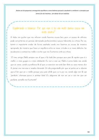 66
Xestos así de pequenos conseguirán equilibrar a nosa balanza persoal e axudarán a mellorar o concepto que
temos de nós mesmos…sen deixar de ser realistas
Equilibrando a balanza: Por que non é bo nin moito dunha cousa nin
moito doutra?
A todos nos gustan que nos reforcen cando facemos cousas ben, pero un exceso de reforzos
pode converternos en persoas demasiado perfeccionistas e pouco tolerantes ás críticas. Por iso,
tamén é importante sinalar de forma axeitada cando non facemos as cousas de maneira
apropiada, de maneira que haxa un equilibrio entre as nosas virtudes e os nosos defectos. Iso
axudaranos a coñecernos mellor e evitar que nos frustremos ante as críticas.
“O mtr amngz Pablz stmust nzs dn qrt z fan tzdz btn uzsqrt strs uans llt stunttn qrt w z
mellor, o máis guapo e o máis intelixente. Eu non o creo así, Pablo é coma todos nós, aínda
que ás veces, cando a profesora lle di que un exercicio non está ben feito ou saca menos dun
9, ponse moi nervioso e acaba chorando. Un día pregunteille por que se poñía así e díxome
que el ten que ser o mellor porque seus pais dinlle que o é e por iso, cando algo non lle sae
“utsftptz” povmast uasvz t swnttst fatal. Er alwgszmt de non ser así e non ter que ser
utsftptz, stmtlla mzn fsrstsantt!”
 
