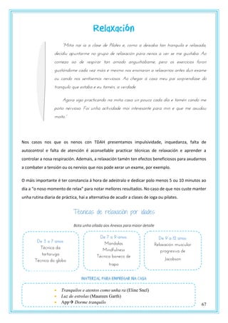 67
Relaxación
“Miña nai ía a clase de Pilates e, como a deixaba tan tranquila e relaxada,
decidiu apuntarme no grupo de relaxación para nenos a ver se me gustaba. Ao
comezo iso de respirar tan amodo angustiábame, pero os exercicios foron
gustándome cada vez máis e mesmo nos ensinaron a relaxarnos antes dun exame
ou cando nos sentísemos nerviosos. Ao chegar á casa meu pai sorprendíase do
tranquilo que estaba e eu tamén, a verdade.
Agora sigo practicando na miña casa un pouco cada día e tamén cando me
poño nervioso. Foi unha actividade moi interesante para min e que me axudou
mzntz.”
Nos casos nos que os nenos con TDAH presentamos impulsividade, inquedanza, falta de
autocontrol e falta de atención é aconsellable practicar técnicas de relaxación e aprender a
controlar a nosa respiración. Ademais, a relaxación tamén ten efectos beneficiosos para axudarnos
a combater a tensión ou os nervios que nos pode xerar un exame, por exemplo.
O máis importante é ter constancia á hora de adestralo e dedicar polo menos 5 ou 10 minutos ao
día a “o noso momento de relax” para notar mellores resultados. No caso de que nos custe manter
unha rutina diaria de práctica, hai a alternativa de acudir a clases de ioga ou pilates.
Técnicas de relaxación por idades
Bota unha ollada aos Anexos para maior detalle
Material para empregar na casa
De 3 a 7 anos:
Técnica da
tartaruga
Técnica do globo
De 7 a 9 anos:
Mandalas
Mindfulness
Técnica boneco de
trapo
De 9 a 12 anos:
Relaxación muscular
progresiva de
Jacobson
 Tranquilos e atentos como unha ra (Eline Snel)
 Luz de estrelas (Maureen Garth)
 App Dorme tranquilo
 