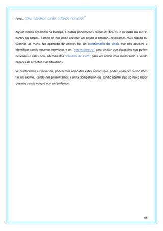 68
Pero… como sabemos cando estamos nerviosos?
Algúns nenos notámolo na barriga, a outros póñensenos tensos os brazos, o pescozo ou outras
partes do corpo… Tamén se nos pode acelerar un pouco o corazón, respiramos máis rápido ou
súannos as mans. No apartado de Anexos hai un cuestionario de sinais que nos axudará a
identificar cando estamos nerviosos e un “nerviosómetro” para sinalar que situacións nos poñen
nerviosos e cales non, ademais dos “Chanzos de éxito” para ver como imos mellorando e sendo
capaces de afrontar esas situacións.
Se practicamos a relaxación, poderemos combater estes nervios que poden aparecer cando imos
ter un exame, cando nos presentamos a unha competición ou cando ocorre algo ao noso redor
que nos asusta ou que non entendemos.
 