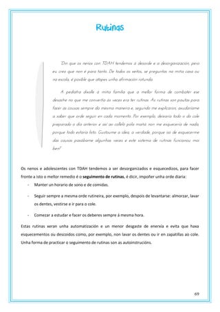 69
Rutinas
“Din que os nenos con TDAH tendemos á desorde e a desorganización, pero
eu creo que non é para tanto. De todos os xeitos, se preguntas na miña casa ou
na escola, é posible que atopes unha afirmación rotunda.
A pediatra díxolle á miña familia que a mellor forma de combater ese
desastre no que me convertía ás veces era ter rutinas. As rutinas son pautas para
facer as cousas sempre da mesma maneira e, segundo me explicaron, axudaríame
a saber que orde seguir en cada momento. Por exemplo, deixaría todo o do cole
preparado o día anterior e así ao collelo pola mañá non me esquecería de nada,
porque todo estaría listo. Gustoume a idea, a verdade, porque iso de esquecerme
das cousas pasábame algunhas veces e este sistema de rutinas funcionou moi
btn!”
Os nenos e adolescentes con TDAH tendemos a ser desorganizados e esquecedizos, para facer
fronte a isto o mellor remedio é o seguimento de rutinas, é dicir, impoñer unha orde diaria:
- Manter un horario de sono e de comidas.
- Seguir sempre a mesma orde rutineira, por exemplo, despois de levantarse: almorzar, lavar
os dentes, vestirse e ir para o cole.
- Comezar a estudar e facer os deberes sempre á mesma hora.
Estas rutinas xeran unha automatización e un menor desgaste de enerxía e evita que haxa
esquecementos ou descoidos como, por exemplo, non lavar os dentes ou ir en zapatillas ao cole.
Unha forma de practicar o seguimento de rutinas son as autoinstrucións.
 