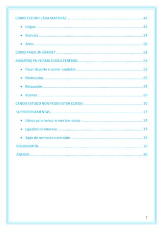 7
COMO ESTUDO CADA MATERIA?.............................................................................42
 Lingua ............................................................................................................42
 Ciencias..........................................................................................................54
 Artes ..............................................................................................................60
COMO FAGO UN EXAME? ........................................................................................61
MANTEÑO EN FORMA O MEU CEREBRO..................................................................62
 Facer deporte e comer saudable....................................................................62
 Motivación.....................................................................................................65
 Relaxación......................................................................................................67
 Rutinas...........................................................................................................69
CANDO ESTUDO NON PODO ESTAR QUEDO ............................................................70
SUPERFERRAMENTAS..............................................................................................73
 Libros para nenos -e non tan nenos - .............................................................74
 Ligazóns de interese.......................................................................................77
 Apps de memoria e atención .........................................................................78
BIBLIOGRAFÍA..........................................................................................................79
ANEXOS...................................................................................................................80
 