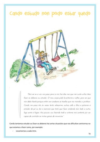 70
Cando estudo non podo estar quedo
“Non sei se a vós vos pasa, pero a min hai días nos que me custa unha chea
facer os deberes ou estudar. O meu corpo pide levantarme e saltar, pero sei que
non debo facelo porque entón non acabarei as tarefas que nos mandou o profesor.
Cando me pasa isto ás veces tento relaxarme, outras collo o libro e póñome a
estudar de pé ou leo o exercicio que teño que facer andando dun lado a outro,
logo sento e fágoo. Aos poucos vou facendo todo e síntome moi contento por ser
pauay dt pzntszlas as mnñas ganas dt mzvtsmt.”
Cando tentamos estudar ou facer os deberes hai certas situacións que nos dificultan centrarnos no
que estamos a facer como, por exemplo:
- Levantarnos a cada intre.
 