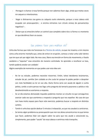 71
- Perseguir e chamar á nosa familia porque non sabemos facer algo, aínda que moitas veces
nin sequera o intentaramos.
- Xogar e distraernos coa goma ou calquera outro elemento, porque a nosa cabeza está
ocupada con preocupacións - e encima entramos nun círculo vicioso de pensamentos
negativos! -.
- Deixar que as emocións teñan un control case completo sobre nós e a forma e o momento
en que decidimos facer as cousas.
Que podemos facer para modificar isto?
Unha das formas que máis me funcionan é a Técnica do volcán, na que me imaxino a min mesmo
coma unha enorme montaña que, antes de entrar en erupción, comeza a notar unha calor dentro
que ten que saír por algún lado. No meu caso, libero esa tensión en forma de movemento, e facelo
axúdame a “expulsar” esas emocións de maneira controlada. Se aprendes a recoñecer as túas,
tamén poderás estalar con coidado!
Algúns exemplos de momentos en que podes usar esta idea son:
- Ao ler ou estudar, podemos necesitar movernos. Entón, talvez decidamos levantarnos,
estudar de pé, camiñar (ten coidado se che custa ler porque te podes perder e despistar
con máis facilidade) ou ler en voz alta. Outra forma sería con axuda de alguén e cunha
pelota, cando a outra persoa nos faga unha pregunta do temario pasaranos a pelota e nós
devolverémoslla se acertamos a resposta.
- Se un día estamos demasiado inquedos podemos montar un circuíto no que conseguimos
avanzar cada vez que acertemos a resposta á pregunta que nos expoñan. No caso de que
non haxa moito espazo para facer este exercicio, podemos buscar a resposta en distintos
cartóns.
- Tamén é unha boa opción dedicar 5 minutos á relaxación, xa que nos axudará a centrarnos.
- Se temos algún problema ou preocupación que non nos deixa concentrarnos no que temos
que facer, podemos falar con alguén sobre iso para que nos axude a solucionalo ou,
simplemente, para poder “sacalo” da nosa cabeza e sentirnos máis tranquilos.
 