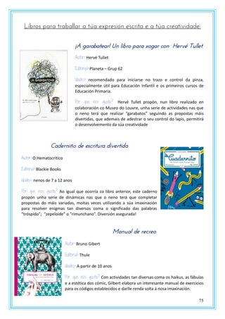 75
Libros para traballar a túa expresión escrita e a túa creatividade:
¡A garabatear! Un libro para xogar con Hervé Tullet.
Autor: Hervé Tullet
Editorial: Planeta – Grup 62
Idades: recomendado para iniciarse no trazo e control da pinza,
especialmente útil para Educación Infantil e os primeiros cursos de
Educación Primaria.
Por que nos gusta? Hervé Tullet propón, nun libro realizado en
colaboración co Museo do Louvre, unha serie de actividades nas que
o neno terá que realizar “garabatos” seguindo as propostas máis
divertidas, que ademais de adestrar o seu control do lapis, permitirá
o desenvolvemento da súa creatividade
Caderniño de escritura divertida
Autor: O Hematocrítico
Editorial: Blackie Books
Idades: nenos de 7 a 12 anos
Por que nos gusta? Ao igual que ocorría co libro anterior, este caderno
propón unha serie de dinámicas nas que o neno terá que completar
propostas do máis variadas, moitas veces utilizando a súa imaxinación
para resolver enigmas tan diversos coma o significado das palabras
“tróspido”; “zepeloide” o “rimunchano”. Diversión asegurada!
Manual de recreo
Autor: Bruno Gibert
Editorial: Thule
Idades: A partir de 10 anos
Por que nos gusta? Con actividades tan diversas coma os haikus, as fábulas
e a estética dos cómic, Gilbert elabora un interesante manual de exercicios
para os códigos establecidos e darlle renda solta á nosa imaxinación.
 