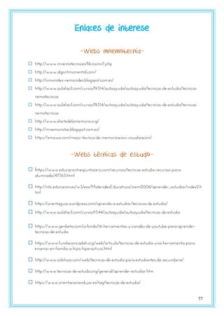 77
Enlaces de interese
-Webs mnemotecnia-
 http://www.mnemotecnia.es/librosmn7.php
 http://www.algoritmomental.com/
 http://simonides-nemonides.blogspot.com.es/
 http://www.aulafacil.com/cursos/l9314/autoayuda/autoayuda/tecnicas-de-estudio/tecnicas-
nemotecnicas
 http://www.aulafacil.com/cursos/l9314/autoayuda/autoayuda/tecnicas-de-estudio/tecnicas-
nemotecnicas
 http://www.elartedelamemoria.org/
 http://mnemonistas.blogspot.com.es/
 https://emowe.com/mejor-tecnica-de-memorizacion-visualizacion/
-Webs técnicas de estudo-
 https://www.educaciontrespuntocero.com/recursos/tecnicas-estudio-recursos-para-
alumnado/47763.html
 http://ntic.educacion.es/w3/eos/MaterialesEducativos/mem2006/aprender_estudiar/index2.h
tml
 https://orientaguia.wordpress.com/aprendo-a-estudiar/tecnicas-de-estudio/
 http://www.aulafacil.com/cursos/t544/autoayuda/autoayuda/tecnicas-de-estudio
 https://www.genbeta.com/a-fondo/16-herramientas-y-canales-de-youtube-para-aprender-
tecnicas-de-estudio
 https://www.fundacioncadah.org/web/articulo/tecnicas-de-estudio-una-herramienta-para-
ensenar-en-familia-a-hijos-hiperactivos.html
 http://www.solohijos.com/web/tecnicas-de-estudio-para-estudiantes-de-secundaria/
 http://www.tecnicas-de-estudio.org/general/aprender-estudiar.htm
 https://www.orientacionandujar.es/tag/tecnicas-de-estudio/
 