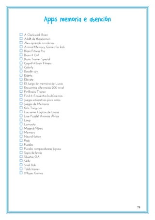 78
Apps memoria e atención
 A Clockwork Brain
 Add8 de theappmen
 Alex aprende a ordenar
 Animal Memory Games for kids
 Brain Fitness Pro
 Brain it On!
 Brain Trainer Special
 CogniFit Brain Fitness
 Colorfy
 Doodle spy
 Eidetic
 Elevate
 El Juego de memoria de Lucas
 Encuentra diferencias 200 nivel
 Fit Brains Trainer
 Find it: Encuentra la diferencia
 Juegos educativos para niños
 Juegos de Memoria
 Kids Tangram
 Las series Lógicas de Lucas
 Live Puzzle! Animais África
 Loop
 Lumosity
 Mazes&Mores
 Memory
 NeuroNation
 Peak
 Puzzles
 Puzzles rompecabezas Jigsaw
 Sopa de letras
 Siluetas OA
 Skillz
 Snail Bob
 Tdah trainer
 2Player Games
 