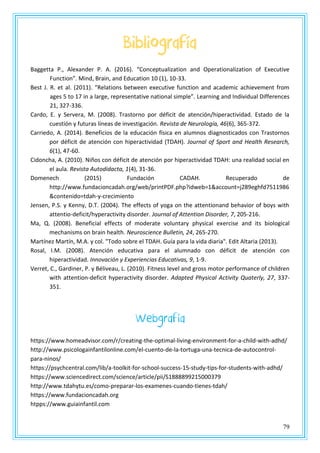 79
Bibliografía
Baggetta P., Alexander P. A. (2016). “Conceptualization and Operationalization of Executive
Function”. Mind, Brain, and Education 10 (1), 10-33.
Best J. R. et al. (2011). “Relations between executive function and academic achievement from
ages 5 to 17 in a large, representative national simple”. Learning and Individual Differences
21, 327-336.
Cardo, E. y Servera, M. (2008). Trastorno por déficit de atención/hiperactividad. Estado de la
cuestión y futuras líneas de investigación. Revista de Neurología, 46(6), 365-372.
Carriedo, A. (2014). Beneficios de la educación física en alumnos diagnosticados con Trastornos
por déficit de atención con hiperactividad (TDAH). Journal of Sport and Health Research,
6(1), 47-60.
Cidoncha, A. (2010). Niños con déficit de atención por hiperactividad TDAH: una realidad social en
el aula. Revista Autodidacta, 1(4), 31-36.
Domenech (2015) Fundación CADAH. Recuperado de
http://www.fundacioncadah.org/web/printPDF.php?idweb=1&account=j289eghfd7511986
&contenido=tdah-y-crecimiento
Jensen, P.S. y Kenny, D.T. (2004). The effects of yoga on the attentionand behavior of boys with
attentio-deficit/hyperactivity disorder. Journal of Attention Disorder, 7, 205-216.
Ma, Q. (2008). Beneficial effects of moderate voluntary physical exercise and its biological
mechanisms on brain health. Neuroscience Bulletin, 24, 265-270.
Martínez Martín, M.A. y col. "Todo sobre el TDAH. Guía para la vida diaria". Edit Altaria (2013).
Rosal, I.M. (2008). Atención educativa para el alumnado con déficit de atención con
hiperactividad. Innovación y Experiencias Educativas, 9, 1-9.
Verret, C., Gardiner, P. y Béliveau, L. (2010). Fitness level and gross motor performance of children
with attention-deficit hyperactivity disorder. Adapted Physical Activity Quaterly, 27, 337-
351.
Webgrafía
https://www.homeadvisor.com/r/creating-the-optimal-living-environment-for-a-child-with-adhd/
http://www.psicologainfantilonline.com/el-cuento-de-la-tortuga-una-tecnica-de-autocontrol-
para-ninos/
https://psychcentral.com/lib/a-toolkit-for-school-success-15-study-tips-for-students-with-adhd/
https://www.sciencedirect.com/science/article/pii/S1888899215000379
http://www.tdahytu.es/como-preparar-los-examenes-cuando-tienes-tdah/
https://www.fundacioncadah.org
htpps://www.guiainfantil.com
 