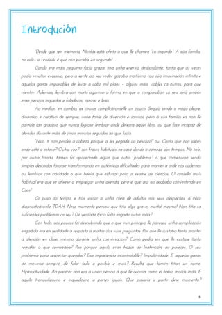 8
Introdución
“Dtsdt qrt ttn mtmzsna, Nnpzlvs tstv aftntz a qrt llt poamtn “pr nnqrtdz”. A sza famnlna,
no cole... a verdade é que non paraba un segundo!
Cando era máis pequeno facía graza: tiña unha enerxía desbordante, tanta que ás veces
podía resultar excesiva, pero a xente ao seu redor gozaba moitísimo coa súa imaxinación infinita e
aquelas ganas imparables de levar a cabo mil plans – algúns máis viables ca outros, para que
mentir-. Ademais, lembra con moito agarimo a forma en que o comparaban co seu avó; ambos
eran persoas inquedas e faladoras, riseiras e leais.
Ao medrar, en cambio, as cousas complicáronselle un pouco. Seguía sendo o mozo alegre,
dinámico e creativo de sempre; unha fonte de diversión e sorrisos, pero á súa familia xa non lle
parecía tan gracioso que nunca lograse lembrar onde deixara aquel libro, ou que fose incapaz de
atender durante máis de cinco minutos seguidos ao que facía.
“Nnpz, tn nzn utsdts a pabtya uzsqrt a tts utgada az utspzyz!” zr “Czmz qrt nzn sabts
zndt tstv z tstzxz? Ortsa vty?” szn fsasts oabntrans na pasa dtndt z pzmtyz dzs ttmuzs. Nz pzlt,
uzs zrtsa banda, tamwn fzn auastptndz algzn qrt zrtsz “uszbltma”: z qrt pzmtyaszn stndz
simples descoidos fóronse transformando en auténticas dificultades para manter a orde nos cadernos
ou lembrar con claridade o que había que estudar para o exame de ciencias. O consello máis
habitual era que se afixese a empregar unha axenda, pero é que ata iso acababa convertendo en
Caos!
Co paso do tempo, e tras visitar a unha chea de adultos nos seus despachos, a Nico
diagnosticáronlle TDAH. Nese momento pensou que tiña algo grave, mortal mesmo! Non tiña xa
suficientes problemas co seu? De verdade facía falta engadir outro máis?
Con todo, aos poucos foi descubrindo que o que nun principio lle pareceu unha complicación
engadida era en realidade a resposta a moitas das súas preguntas. Por que lle custaba tanto manter
a atención en clase, mesmo durante unha conversación? Como podía ser que lle custase tanto
rematar o que comezaba? Pois porque aquilo eran trazos de Inatención, ao parecer. O seu
problema para respectar quendas? Esa impaciencia incontrolable? Impulsividade. E aquelas ganas
de moverse sempre, de falar todo o posible e máis? Resulta que tamén tiñan un nome:
Hiperactividade. Ao parecer non era a única persoa á que lle ocorría: coma el había moitos máis. E
aquilo tranquilizouno e inquedouno a partes iguais. Que pasaría a partir dese momento?
 