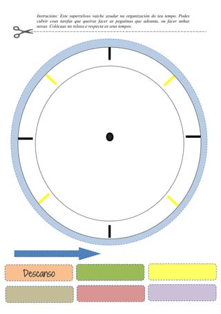 Instrucións: Este superreloxo vaiche axudar na organización do teu tempo. Podes
cubrir coas tarefas que queiras facer as pegatinas que adxunta, ou facer unhas
novas. Colócaas no reloxo e respecta os seus tempos.
Descanso
 