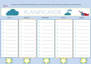 Instrucións: Con este planificador poderás organizar a túa semana. Podes pintar as estrelas segundo vaias conseguindo os teus obxectivos diarios.
 S
 S
 S
 S
 S
 S
 S
 S
 S
 S
 S
 S
 S
 S
 S
 S
 S
 S
 S
 S
 S
 S
 S
 S
 S
 S
 S
 S
 S
 S
 S
 S
 S
 S
 S
 S
 S
 S
 S
 S
 S
 S
 S
 S
 S
 S
 S
 S
 S
 S
 S
 S
 S
 S
 S
PLANIFICADOR
LUNS MARTES MÉRCORES XOVES VENRES
 