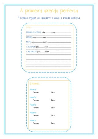 A primeira axenda perfecta
DATA: ……………………
LIngua (CASTELA): páx……………exer…………………….……….
………………………………………………………………………………………
Lingua: páx……………exer…………………..………………………….
………………………………………………………………………………………
Mate: páx……………….exer. …………………………………………….
………………………………………………………………………………………
C. SociaIs: páx………...exer. ………………………………………….
………………………………………………………………………………………
C. NaturaIs: páx………..exer. ………………………………………..
………………………………………………………………………………………
………………………………………………………………………………………
………………………………………………………………………………………
………………………………………………………………………………………
………………………………………………………………………………………
………………………………………………………………………………………
Exames:
Materia:
Temas: Data:
Materia:
Temas: Data:
Materia:
Temas: Data:
Materia:
Temas: Data:
Materia:
Temas: Data:
* Lembra engadir un calendario e terás a axenda perfecta.
 