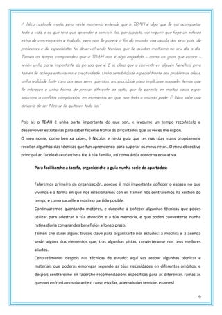 9
A Nico custoulle moito, pero neste momento entende que o TDAH é algo que lle vai acompañar
toda a vida, e co que terá que aprender a convivir. Iso, por suposto, vai requirir que faga un esforzo
extra de concentración e traballo, pero non lle parece a fin do mundo: coa axuda dos seus pais, de
profesores e de especialistas foi desenvolvendo técnicas que lle axudan moitísimo no seu día a día.
Tamén co tempo, comprendeu que o TDAH non é algo engadido – como un gran que escoce –
senón unha parte importante da persoa que é. E si, claro que o converte en alguén frenético, pero
tamén lle achega entusiasmo e creatividade. Unha sensibilidade especial fronte aos problemas alleos,
unha lealdade forte cara aos seus seres queridos, a capacidade para implicarse naqueles temas que
lle interesen e unha forma de pensar diferente ao resto, que lle permite en moitos casos expor
solucións a conflitos complicados, en momentos en que non todo o mundo pode. E Nico sabe que
dtnxasxa dt sts Nnpz st llt qrntastn tzdz nsz.”
Pois si: o TDAH é unha parte importante do que son, e levoume un tempo recoñecelo e
desenvolver estratexias para saber facerlle fronte ás dificultades que ás veces me expón.
O meu nome, como ben xa sabes, é Nicolás e nesta guía que tes nas túas mans propúxenme
recoller algunhas das técnicas que fun aprendendo para superar os meus retos. O meu obxectivo
principal ao facelo é axudarche a ti e á túa familia, así como á túa contorna educativa.
Para facilitarche a tarefa, organiceiche a guía nunha serie de apartados:
Falaremos primeiro da organización, porque é moi importante coñecer o espazo no que
vivimos e a forma en que nos relacionamos con el. Tamén nos centraremos na xestión do
tempo e como sacarlle o máximo partido posible.
Continuaremos quentando motores, e dareiche a coñecer algunhas técnicas que podes
utilizar para adestrar a túa atención e a túa memoria, e que poden converterse nunha
rutina diaria con grandes beneficios a longo prazo.
Tamén che darei algúns trucos clave para organizarte nos estudos: a mochila e a axenda
serán algúns dos elementos que, tras algunhas pistas, converteranse nos teus mellores
aliados.
Centrarémonos despois nas técnicas de estudo: aquí vas atopar algunhas técnicas e
materiais que poderás empregar segundo as túas necesidades en diferentes ámbitos, e
despois centrareime en facerche recomendacións específicas para as diferentes ramas ás
que nos enfrontamos durante o curso escolar, ademais dos temidos exames!
 