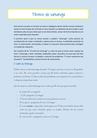Técnica da tartaruga
Esta técnica consiste en ensinar ao neno a replegarse dentro dunha coiraza imaxinaria
cando se sinta incapaz de controlar os seus impulsos co obxectivo de que acudan a esta
estratexia cada vez que sintan que se van descontrolar, actuar de forma impulsiva ou se
vexan superados pola situación.
O primeiro paso é que os nenos asocien a palabra “tartaruga” cunha postura de
encollemento do corpo e metendo a cabeza entre os brazos, é preferible practicalo no
chan. A continuación, ensínaselles a relaxar os músculos nesta posición para conseguir
un estado de relaxación.
Hai a opción de ler “O conto da tartaruga” e, unha vez que os nenos sexan capaces de
facer a tartaruga e estar relaxados, pódeselles expor situacións nas que sexa útil esta
técnica e incluso comezar a traballar a solución de problemas “Ti como resolverías esa
situación?” Axudándolles a pensar formas de solucionalos.
O conto da tortaruga:
Había unha vez unha tartaruga chamada “Tortugui” que tiña 6 anos e non lle gustaba
ir ao cole. Ás veces pasaban cousas que lle facían enfadarse, gritar, patexar e
pelearse cos demais. Todos os días tiña problemas cos compañeiros e coa profesora
e despois arrepentíase moito.
Un día atopou a unha tartaruga avoa e sabia que lle dixo que quería axudala.
- Contareiche un segredo.
- – Cal?- preguntou Tortugui.
- Ti levas enriba de ti a solución ás túas pelexas e anoxos.
- Pero, que é?- preguntou de novo Tortugui.
- É a túa coiraza –respondeu a tartaruga avoa- Podes esconderte dentro dela
cada vez que vaias enfadarte, gritar ou insultar. Dentro da túa cuncha
sentiraste a gusto e tranquila.
- E como se fai? – preguntou outra vez Tortugui.
 