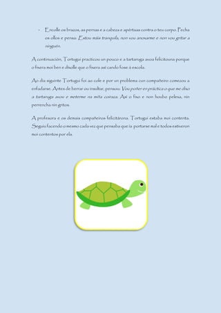 - Encolle os brazos, as pernas e a cabeza e apértaas contra o teu corpo. Pecha
os ollos e pensa: Estou máis tranquila, non vou anoxarme e non vou gritar a
ninguén.
A continuación, Tortugui practicou un pouco e a tartaruga avoa felicitouna porque
o fixera moi ben e díxolle que o fixera así cando fose á escola.
Ao día siguinte Tortugui foi ao cole e por un problema cun compañeiro comezou a
enfadarse. Antes de berrar ou insultar, pensou: Vou poñer en práctica o que me dixo
a tartaruga avou e meterme na miña coiraza. Así o fixo e non houbo pelexa, nin
perrencha nin gritos.
A profesora e os demais compañeiros felicitárona. Tortugui estaba moi contenta.
Seguiu facendo o mesmo cada vez que pensaba que ía portarse mal e todos estiveron
moi contentos por ela.
 