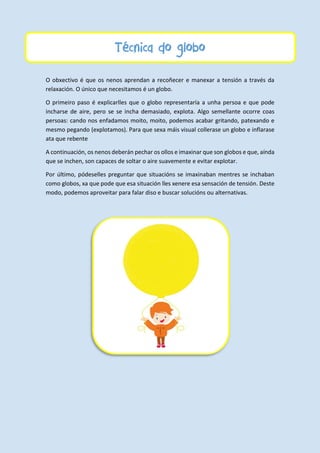 Técnica do globo
O obxectivo é que os nenos aprendan a recoñecer e manexar a tensión a través da
relaxación. O único que necesitamos é un globo.
O primeiro paso é explicarlles que o globo representaría a unha persoa e que pode
incharse de aire, pero se se incha demasiado, explota. Algo semellante ocorre coas
persoas: cando nos enfadamos moito, moito, podemos acabar gritando, patexando e
mesmo pegando (explotamos). Para que sexa máis visual collerase un globo e inflarase
ata que rebente
A continuación, os nenos deberán pechar os ollos e imaxinar que son globos e que, aínda
que se inchen, son capaces de soltar o aire suavemente e evitar explotar.
Por último, pódeselles preguntar que situacións se imaxinaban mentres se inchaban
como globos, xa que pode que esa situación lles xenere esa sensación de tensión. Deste
modo, podemos aproveitar para falar diso e buscar solucións ou alternativas.
 