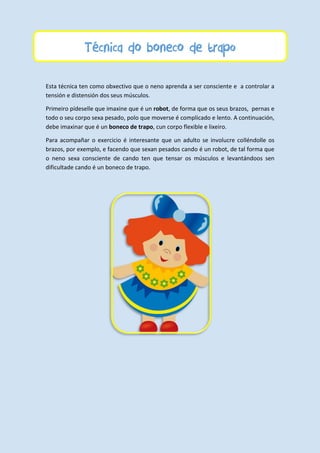 Técnica do boneco de trapo
Esta técnica ten como obxectivo que o neno aprenda a ser consciente e a controlar a
tensión e distensión dos seus músculos.
Primeiro pídeselle que imaxine que é un robot, de forma que os seus brazos, pernas e
todo o seu corpo sexa pesado, polo que moverse é complicado e lento. A continuación,
debe imaxinar que é un boneco de trapo, cun corpo flexible e lixeiro.
Para acompañar o exercicio é interesante que un adulto se involucre colléndolle os
brazos, por exemplo, e facendo que sexan pesados cando é un robot, de tal forma que
o neno sexa consciente de cando ten que tensar os músculos e levantándoos sen
dificultade cando é un boneco de trapo.
 