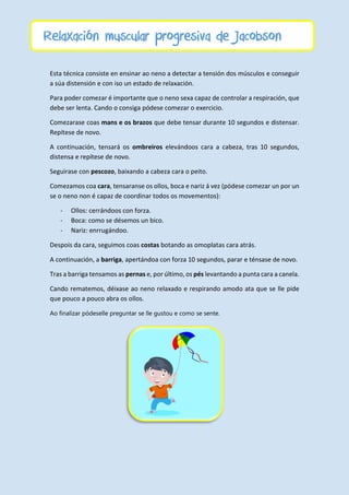 Esta técnica consiste en ensinar ao neno a detectar a tensión dos músculos e conseguir
a súa distensión e con iso un estado de relaxación.
Para poder comezar é importante que o neno sexa capaz de controlar a respiración, que
debe ser lenta. Cando o consiga pódese comezar o exercicio.
Comezarase coas mans e os brazos que debe tensar durante 10 segundos e distensar.
Repítese de novo.
A continuación, tensará os ombreiros elevándoos cara a cabeza, tras 10 segundos,
distensa e repítese de novo.
Seguirase con pescozo, baixando a cabeza cara o peito.
Comezamos coa cara, tensaranse os ollos, boca e nariz á vez (pódese comezar un por un
se o neno non é capaz de coordinar todos os movementos):
- Ollos: cerrándoos con forza.
- Boca: como se désemos un bico.
- Nariz: enrrugándoo.
Despois da cara, seguimos coas costas botando as omoplatas cara atrás.
A continuación, a barriga, apertándoa con forza 10 segundos, parar e ténsase de novo.
Tras a barriga tensamos as pernas e, por último, os pés levantando a punta cara a canela.
Cando rematemos, déixase ao neno relaxado e respirando amodo ata que se lle pide
que pouco a pouco abra os ollos.
Ao finalizar pódeselle preguntar se lle gustou e como se sente.
Relaxación muscular progresiva de Jacobson
 