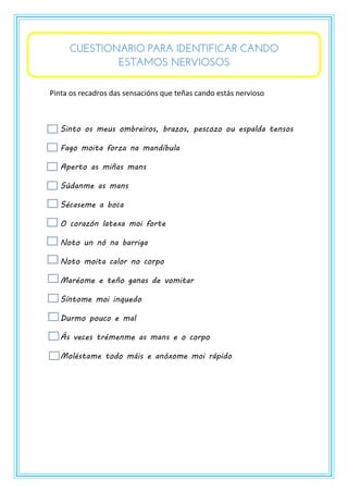 CUESTIONARIO PARA IDENTIFICAR CANDO
ESTAMOS NERVIOSOS
Pinta os recadros das sensacións que teñas cando estás nervioso
Sinto os meus ombreiros, brazos, pescozo ou espalda tensos
Fago moita forza na mandíbula
Aperto as miñas mans
Súdanme as mans
Sécaseme a boca
O corazón latexa moi forte
Noto un nó na barriga
Noto moita calor no corpo
Maréome e teño ganas de vomitar
Síntome moi inquedo
Durmo pouco e mal
Ás veces trémenme as mans e o corpo
Moléstame todo máis e anóxome moi rápido
 
