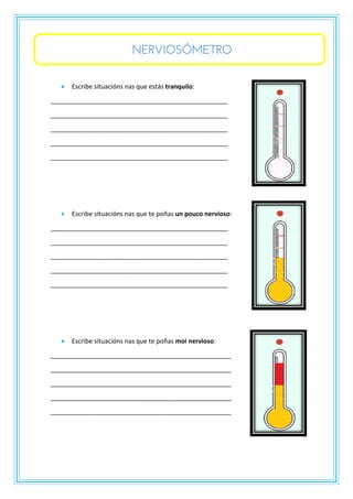 NERVIOSÓMETRO
• Escribe situacións nas que estás tranquilo:
__________________________________________________
__________________________________________________
__________________________________________________
__________________________________________________
__________________________________________________
• Escribe situacións nas que te poñas un pouco nervioso:
__________________________________________________
__________________________________________________
__________________________________________________
__________________________________________________
__________________________________________________
• Escribe situacións nas que te poñas moi nervioso:
___________________________________________________
___________________________________________________
___________________________________________________
___________________________________________________
___________________________________________________
 