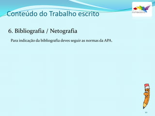 10
Conteúdo do Trabalho escrito
6. Bibliografia / Netografia
Para indicação da bibliografia deves seguir as normas da APA.
 