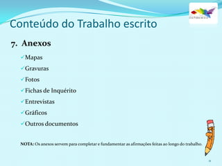 Mapas
Gravuras
Fotos
Fichas de Inquérito
Entrevistas
Gráficos
Outros documentos
NOTA: Os anexos servem para completar e fundamentar as afirmações feitas ao longo do trabalho.
7. Anexos
11
Conteúdo do Trabalho escrito
 