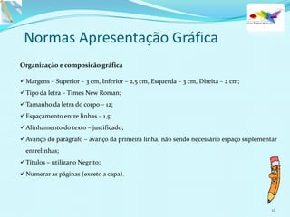 12
Normas Apresentação Gráfica
Organização e composição gráfica
Margens – Superior – 3 cm, Inferior – 2,5 cm, Esquerda – 3 cm, Direita – 2 cm;
Tipo da letra – Times New Roman;
Tamanho da letra do corpo – 12;
Espaçamento entre linhas – 1,5;
Alinhamento do texto – justificado;
Avanço do parágrafo – avanço da primeira linha, não sendo necessário espaço suplementar
entrelinhas;
Títulos – utilizar o Negrito;
Numerar as páginas (exceto a capa).
 