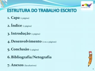 1. Capa (1 página)
2. Índice (1 página)
3. Introdução (1 página)
4. Desenvolvimento (1 ou 2 páginas)
5. Conclusão (1 página)
6.Bibliografia/Netografia
7. Anexos (facultativos)
3
 