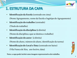 • Identificação da Escola (centrado em cima)
(Nome Agrupamento, nome da Escola e logótipo do Agrupamento)
• Identificação do trabalho (centrado)
(Título do trabalho)
• Identificação da disciplina (à direita)
(Nome da disciplina a que se destina o trabalho)
• Identificação do autor (à direita)
(Nome do aluno, número do aluno, identificação da turma)
• ldentificação do Local e Data (centrado em baixo)
(Vila Franca de Xira, ano lectivo, data)
Nota: a capa pode incluir uma imagem representativa do trabalho.
4
 