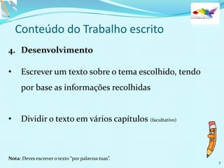 Conteúdo do Trabalho escrito
4. Desenvolvimento
• Escrever um texto sobre o tema escolhido, tendo
por base as informações recolhidas
• Dividir o texto em vários capítulos (facultativo)
Nota: Deves escrever o texto “por palavras tuas”.
7
 