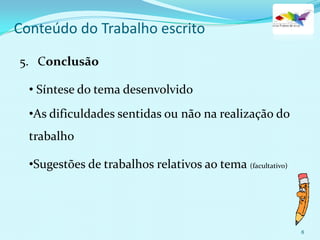 8
Conteúdo do Trabalho escrito
5. Conclusão
• Síntese do tema desenvolvido
•As dificuldades sentidas ou não na realização do
trabalho
•Sugestões de trabalhos relativos ao tema (facultativo)
 