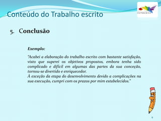 9
Conteúdo do Trabalho escrito
5. Conclusão
Exemplo:
“Acabei a elaboração do trabalho escrito com bastante satisfação,
visto que superei os objetivos propostos, embora tenha sido
complicado e difícil em algumas das partes da sua conceção,
tornou-se divertido e enriquecedor.
À exceção da etapa do desenvolvimento devido a complicações na
sua execução, cumpri com os prazos por mim estabelecidos.”
 