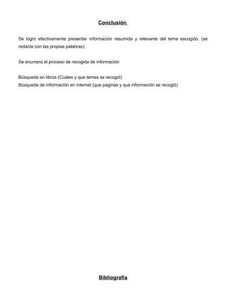 Conclusión


Se logro efectivamente presentar información resumida y relevante del tema escogido. (se
redacta con las propias palabras)


Se enumera el proceso de recogida de información


Búsqueda en libros (Cuales y que temas se recogió)
Búsqueda de información en internet (que paginas y que información se recogió)




                                       Bibliografía
 