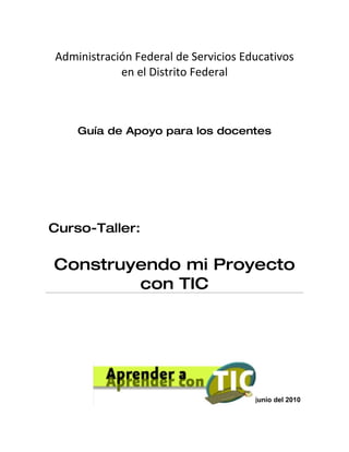 Administración Federal de Servicios Educativos
            en el Distrito Federal



    Guía de Apoyo para los docentes




Curso-Taller:

Construyendo mi Proyecto
        con TIC




                                   8 de junio del 2010
 