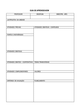 GUIA DE APRENDIZAGEM
PROFESSOR DISCIPLINA BIMESTRE - MÊS
JUSTIFICATIVA DA UNIDADE
ATIVIDADES PRÉVIAS ATIVIDADES DIDÁTICAS - CONTEÚDOS
FONTES E REFERÊNCIAS
ATIVIDADES DIDÁTICAS
ATIVIDADES DIDÁTICO - COOPERATIVAS TEMAS TRANSVERSAIS
ATIVIDADES COMPLEMENTARES VALORES
CRITÉRIOS DE AVALIAÇÃO PLANEJAMENTO
 