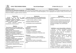 EE REV. TÉRCIO MORAES PEREIRA Guia de Aprendizagem 2ª Série E.M. A, B, C, D. 2015
Professor: Luciene Disciplina: Geografia Bimestre: 2º semestre
JUSTIFICATIVA DO CONTEÚDO DO BIMESTRE: Neste momento da aprendizagem, espera se que os alunos compreendam a formação da população brasileira, sua
dinâmica demográfica e social. A compreensão dos conceitos relacionados a transição demográfica, e com a segregação sócio espacial. E ainda, as Formas como o
Planeta foi moldado, os agentes internos e externos.
Nivelamento
- Dominar a norma culta da Língua
Portuguesa, fazer uso das linguagens
matemáticas, artísticas e cientificas;
- Identificar registros de práticas de grupos
sociais no tempo e no espaço;
- Analisar diferentes realidades, nas
disciplinas do currículo nacional.
Objetivos:
- Reconhecer-se de forma critica como
elemento pertencente e transformador do
espaço geográfico;
-Utilizar-se dos conhecimentos
geográficos para agir de forma ética e
solidaria, promovendo o respeito á
igualdade e a diversidade entre todos os
povos e culturas;
- Identificar a influencia das migrações na
população brasileira;
- Estabelecer relações entre o processo de
industrialização o de urbanização com a
queda da fecundidade no Brasil;
- Entender o surgimento dos seis continentes
a partir da deriva dos continentes,
- Compreender a dinâmica da formação da
Terra;
- Contextualizar a geografia física com a
organização social.
Nivelamento
- Interpretar historicamente e/ou geograficamente
fontes documentais acerca de aspectos da cultura.
- A partir de textos, gráficos ou mapas,
interpretar situações acerca das
manifestações sociais da globalização.
Conteúdos da Disciplina:
3ºbimestre
- Matrizes culturais do Brasil;
- A dinâmica Demográfica;
- O trabalho e o mercado de trabalho;
- A segregação socioespacial e a Exclusão social;
4ºbimestre
- A Tectônica de Placas e o relevo brasileiro
- As formas de relevo brasileiro e as funções das
classificações;
- Aguas no Brasil: Gestão e intervenções;
- Gestão dos recursos naturais: O Estado da arte no
Brasil
Nivelamento
- Estabelecer as relações entre textos verbais e não
verbais
-Construir e aplicar conceitos das varias áreas do
conhecimento para compreensão de fenômenos
naturais, processos históricos, geográficos, da
produção tecnológica e das manifestações
artísticas.
Habilidades a serem desenvolvidas no bimestre:
- Descrever a dinâmica demográfica brasileira
considerando um dos seguintes elementos:
crescimento natural; taxas de mortalidade e
natalidade; miscigenação étnica;
- Analisar dados da dinâmica demográfica do Brasil
expressos em textos, gráficos ou tabelas,
estabelecendo relações com as formas de
organização política e social do país;
- Identificar a dinâmica dos fluxos populacionais de
imigrantes e a organização do espaço geográfico;
- Analisar criticamente o processo de miscigenação
brasileiro compreendendo a diferença conceitual
entre etnia e raça;
- Descrever e classificar o modelado do relevo
brasileiro considerando a dinâmica tectônica e/ou
a atuação das forças exógenas notadamente a
 