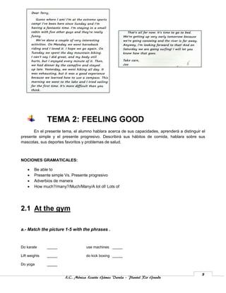TEMA 2: FEELING GOOD
       En el presente tema, el alumno hablara acerca de sus capacidades, aprenderá a distinguir el
presente simple y el presente progresivo. Describirá sus hábitos de comida, hablara sobre sus
mascotas, sus deportes favoritos y problemas de salud.



NOCIONES GRAMATICALES:

       Be able to
       Presente simple Vs. Presente progresivo
       Adverbios de manera
       How much?/many?/Much/Many/A lot of/ Lots of




2.1 At the gym

a.- Match the picture 1-5 with the phrases .


Do karate      _____              use machines _____

Lift weights   _____              do kick boxing _____

Do yoga        _____

                                                                                                9
                       L.C. Mónica Lizette Gámez Varela – Plantel Rio Grande
 