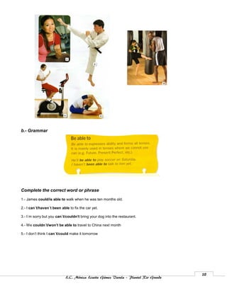 b.- Grammar




Complete the correct word or phrase
1.- James could/is able to walk when he was ten months old.

2.- I can´t/haven´t been able to fix the car yet.

3.- I´m sorry but you can´t/couldn’t bring your dog into the restaurant.

4.- We couldn´t/won’t be able to travel to China next month

5.- I don’t think I can´t/could make it tomorrow




                                                                                    10
                            L.C. Mónica Lizette Gámez Varela – Plantel Rio Grande
 