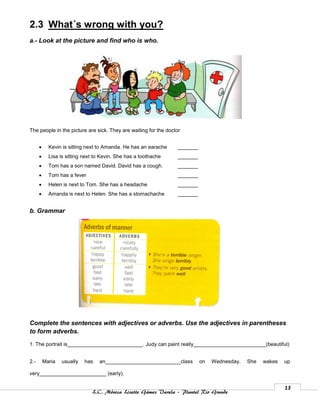 2.3 What´s wrong with you?
a.- Look at the picture and find who is who.




The people in the picture are sick. They are waiting for the doctor


           Kevin is sitting next to Amanda. He has an earache   _______
           Lisa is sitting next to Kevin. She has a toothache   _______
           Tom has a son named David. David has a cough.        _______
           Tom has a fever                                      _______
           Helen is next to Tom. She has a headache             _______
           Amanda is next to Helen. She has a stomachache       _______


b. Grammar




Complete the sentences with adjectives or adverbs. Use the adjectives in parentheses
to form adverbs.

1. The portrait is__________________________. Judy can paint really_________________________(beautiful)


2.-       Maria   usually   has   an__________________________class        on   Wednesday.   She   wakes   up

very_______________________ (early).

                                                                                                           13
                               L.C. Mónica Lizette Gámez Varela – Plantel Rio Grande
 