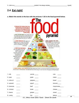 3.- John is a____________________________student. He always studies________________________. (quiet)



2.4 Eat right!

a. Match the words in the box with the pictures 1-24 in the food pyramid below.




1. milk         _____              carrots _____                       nuts     _____

2.- pear        _____              pasta    _____                      melon _____

3.- olive oil   _____              peppers_____                        bread    _____

4.- spinach     _____              yogurt _____                        broccoli _____

5.- bananas     _____              beef     _____                      mayonnaise_____

6.- chicken     _____              butter   _____                      cheese _____

7.- beans       _____              grapes _____                        cereal _____

8.- candy       _____              rice     _____                      lettuce _____
                                                                                                  14
                        L.C. Mónica Lizette Gámez Varela – Plantel Rio Grande
 
