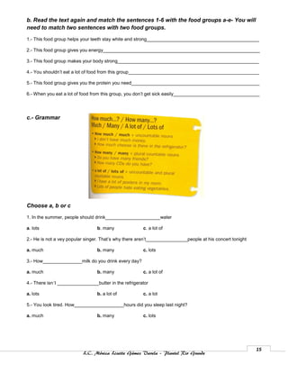 b. Read the text again and match the sentences 1-6 with the food groups a-e- You will
need to match two sentences with two food groups.

1.- This food group helps your teeth stay white and strong___________________________________________

2.- This food group gives you energy____________________________________________________________

3.- This food group makes your body strong______________________________________________________

4.- You shouldn’t eat a lot of food from this group__________________________________________________

5.- This food group gives you the protein you need_________________________________________________

6.- When you eat a lot of food from this group, you don’t get sick easily_________________________________




c.- Grammar




Choose a, b or c

1. In the summer, people should drink_____________________water

a. lots                          b. many               c. a lot of

2.- He is not a vey popular singer. That’s why there aren’t________________people at his concert tonight

a. much                          b. many               c. lots

3.- How_______________milk do you drink every day?

a. much                          b. many               c. a lot of

4.- There isn´t ________________butter in the refrigerator

a. lots                          b. a lot of           c. a lot

5.- You look tired. How___________________hours did you sleep last night?

a. much                          b. many               c. lots




                                                                                                           15
                          L.C. Mónica Lizette Gámez Varela – Plantel Rio Grande
 