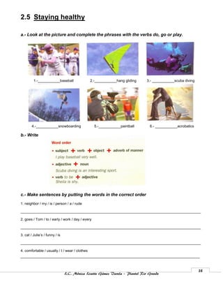 2.5 Staying healthy

a.- Look at the picture and complete the phrases with the verbs do, go or play.




         1.-___________baseball                 2.-___________hang gliding    3.- ___________scuba diving




        4.-___________snowboarding                5.-___________paintball       6.- ___________acrobatics

b.- Write




c.- Make sentences by putting the words in the correct order

1. neighbor / my / is / person / a / rude

_________________________________________________________________________________________

2. goes / Tom / to / early / work / day / every

_________________________________________________________________________________________

3. cat / Julie’s / funny / is

_________________________________________________________________________________________

4. comfortable / usually / I / wear / clothes




                                                                                                            16
                                L.C. Mónica Lizette Gámez Varela – Plantel Rio Grande
 
