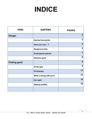 INDICE

         TEMA                      SUBTEMA                              PAGINA

Danger                                                                           2

                         Get the first-aid kit                                   2

                         Have you ever…?                                         3

                         Dangerous jobs                                          5

                         Endangered species                                      7

                         Extreme sport                                           8

Feeling good                                                                     9

                         At the gym                                              9

                         Pet therapy                                             11

                         What´s wrong with you?                                  13

                         Eat right!                                              14

                         Staying healthy                                         16




                                                                                  1
                L.C. Mónica Lizette Gámez Varela – Plantel Rio Grande
 