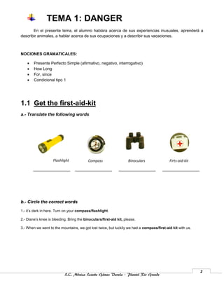 TEMA 1: DANGER
       En el presente tema, el alumno hablara acerca de sus experiencias inusuales, aprenderá a
describir animales, a hablar acerca de sus ocupaciones y a describir sus vacaciones.



NOCIONES GRAMATICALES:

       Presente Perfecto Simple (afirmativo, negativo, interrogativo)
       How Long
       For, since
       Condicional tipo 1




1.1 Get the first-aid-kit
a.- Translate the following words




                    Flashlight            Compass                   Binoculars             Firts-aid-kit




b.- Circle the correct words

1.- it’s dark in here. Turn on your compass/flashlight.

2.- Diane’s knee is bleeding. Bring the binoculars/first-aid kit, please.

3.- When we went to the mountains, we got lost twice, but luckily we had a compass/first-aid kit with us.




                                                                                                            2
                           L.C. Mónica Lizette Gámez Varela – Plantel Rio Grande
 