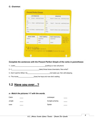 C.- Grammar.




Complete the sentences with the Present Perfect Simple of the verbs in parentheses

1.- Justin___________________________________(just/buy) a new cell phone

2.- I________________________________(take) those boxes downstairs, Now what?

3.- Don’t wait for Alfred. He__________________________(not wake up). He’s still sleeping.

4.- The movie__________________(lose) her keys and now she’s waiting




1.2 Have you ever…?

a.- Match the pictures 1-7 with the words.

Cabin          ____                                   zookeeper              ____

Jungle         ____                                   bungee jumping         ____

cave           ____                                   Spider                 ____




                                                                                             3
                          L.C. Mónica Lizette Gámez Varela – Plantel Rio Grande
 