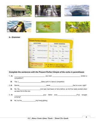 b.- Grammar




Complete the sentences with the Present Perfect Simple of the verbs in parentheses

1.- A:   ___________________________________ you ever ________________________________ (enter) a
         competition?

  B:     Yes, I__________________________(take) part in a dance competition.

2.-A:    Dennis_______________________________never__________________________(be) to a zoo, right?

  B:     No, He________________________(not see) real bears or lions before, so he’ll be really excited when
         we take him to the zoo.

3.- A:   _________________________________your           father   ever______________________(Try)   bungee
         jumping?

  B:     No, but he________________(try) hang gliding.




                                                                                                          4
                           L.C. Mónica Lizette Gámez Varela – Plantel Rio Grande
 