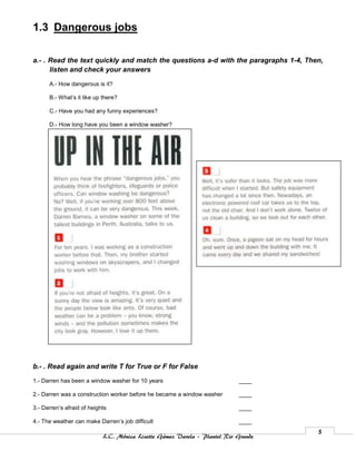 1.3 Dangerous jobs

a.- . Read the text quickly and match the questions a-d with the paragraphs 1-4, Then,
      listen and check your answers

      A.- How dangerous is it?

      B.- What’s it like up there?

      C.- Have you had any funny experiences?

      D.- How long have you been a window washer?




b.- . Read again and write T for True or F for False

1.- Darren has been a window washer for 10 years                           ____

2.- Darren was a construction worker before he became a window washer      ____

3.- Darren’s afraid of heights                                             ____

4.- The weather can make Darren’s job difficult                            ____
                                                                                    5
                            L.C. Mónica Lizette Gámez Varela – Plantel Rio Grande
 