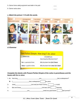 5.- Darren thinks safety equipment was better in the past                          ____

6.- Darren works alone                                                             ____




c.-Match the picture 1-12 with the words.




d.-Grammar




                                                            How long has Billy been here?

                          For + a period of time            Billy has been here for 2 hours

                          Since + a point in time           Billy has been here since 12 o´clock




Complete the blanks with Present Perfect Simple of the verbs in parentheses and the
boxes with for or since
1.- A:     How long______________________________you______________________(be) a salesperson?

      B:   I_______________________(be) a salesperson                six years.

2.-        Janet______________________(not visit) her friend Tommy                   a month.

3.-        Bob and Grace_____________________________(not see) John                     Saturday.

4.-        _____________________you___________________(read) any good books                         last summer?




                                                                                                                   6
                            L.C. Mónica Lizette Gámez Varela – Plantel Rio Grande
 