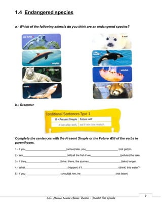 1.4 Endangered species

a.- Which of the following animals do you think are an endangered species?




b.- Grammar




Complete the sentences with the Present Simple or the Future Will of the verbs in
parentheses.

1.- If you____________________________(arrive) late, you______________________ (not get) in.

2.- We______________________________(kill) all the fish if we____________________(pollute) the lake.

3.- If they_______________________(drive) there, the journey______________________(take) longer.

4.- What_____________________________(happen) if I_________________________(drink) this water?

5.- If you________________________(shout)at him, he________________________(not listen)




                                                                                                       7
                         L.C. Mónica Lizette Gámez Varela – Plantel Rio Grande
 